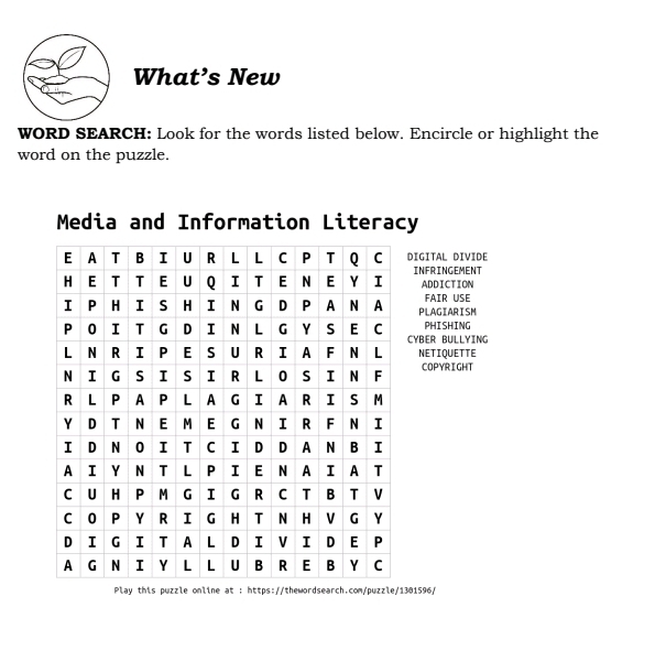 What’s New
WORD SEARCH: Look for the words listed below. Encircle or highlight the
word on the puzzle.
y
DIGITAL DIVIDE
INFRINGEMENT ADDICTION
PLAGIARISM FAIR USE
CYBER BULLYING PHISHING
NETIQUETTE
COPYRIGHT
his puzzle online at : https://thewordsearch.com/puzzle/1301596/