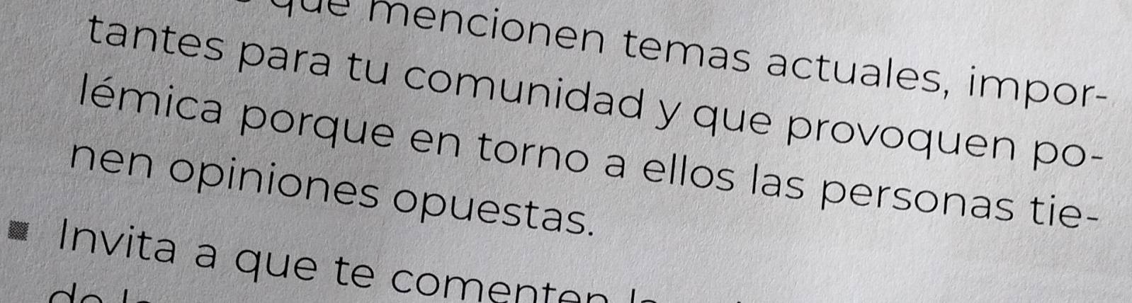 ncionen temas actuales, impor- 
tantes para tu comunidad y que provoquen po- 
lémica porque en torno a ellos las personas tie- 
nen opiniones opuestas. 
Invita a que te comenten