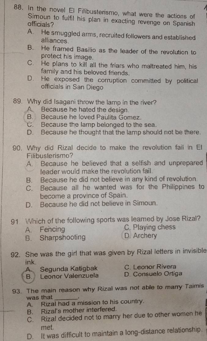 In the novel El Filibusterismo, what were the actions of
Simoun to fulfil his plan in exacting revenge on Spanish
officials?
A. He smuggled arms, recruited followers and established
alliances.
B. He framed Basilio as the leader of the revolution to
protect his image.
C. He plans to kill all the friars who maltreated him, his
family and his beloved friends.
D. He exposed the corruption committed by political
officials in San Diego
89. Why did Isagani throw the lamp in the river?
A. Because he hated the design.
B. Because he loved Paulita Gomez.
C. Because the lamp belonged to the sea.
D. Because he thought that the lamp should not be there.
90. Why did Rizal decide to make the revolution fail in El
Filibusterismo?
A. Because he believed that a selfish and unprepared
leader would make the revolution fail.
B. Because he did not believe in any kind of revolution.
C. Because all he wanted was for the Philippines to
become a province of Spain.
D. Because he did not believe in Simoun.
91 Which of the following sports was leamed by Jose Rizal?
A. Fencing C. Playing chess
B. Sharpshooting D. Archery
92. She was the girl that was given by Rizal letters in invisible
ink.
A. Segunda Katigbak C. Leonor Rivera
B. Leonor Valenzuela D. Consuelo Ortiga
93. The main reason why Rizal was not able to marry Taimis
was that _、
A. Rizal had a mission to his country.
B. Rizal's mother interfered.
C. Rizal decided not to marry her due to other women he
met.
D. It was difficult to maintain a long-distance relationship.