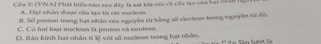 [VNA] Phát biểu nào sau đây là sai khi nói về cấu tạo của hạt nhân ngờ
A. Hạt nhân được cấu tạo từ các nucleon.
B. Số proton trong hạt nhân của nguyên tử bằng số electron trong nguyên tứ đó.
C. Có hai loại nucleon là proton và neutron.
D. Bán kính hạt nhân tỉ lệ với số nucleon trong hạt nhân.
Zn lân lượt là