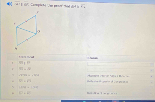 overline GHparallel overline EF. Complete the proof that overline EH≌ overline FG. 
Statement Reason 
1 overline GHparallel overline EF
2 overline GH≌ overline EF
3 ∠ EGH≌ ∠ FEG Alternate Interior Angles Theorem 
4 overline EG≌ overline EG Reflexive Property of Congruence 
5 △ EFG=△ GHE
6 overline EH≌ overline FG Definition of congruence