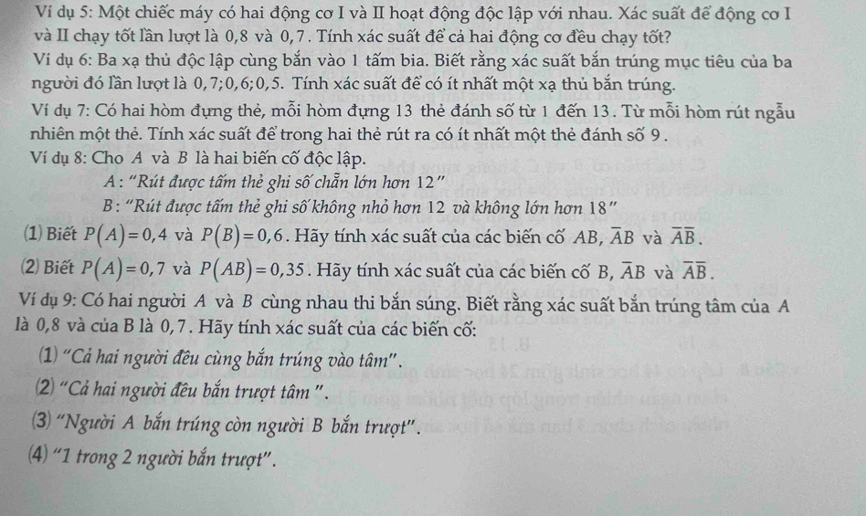 Ví dụ 5: Một chiếc máy có hai động cơ I và II hoạt động độc lập với nhau. Xác suất để động cơ I
và II chạy tốt lần lượt là 0,8 và 0,7. Tính xác suất để cả hai động cơ đều chạy tốt?
Ví dụ 6: Ba xạ thủ độc lập cùng bắn vào 1 tấm bia. Biết rằng xác suất bắn trúng mục tiêu của ba
người đó lần lượt là 0,7;0,6;0,5. Tính xác suất để có ít nhất một xạ thủ bắn trúng.
Ví dụ 7: Có hai hòm đựng thẻ, mỗi hòm đựng 13 thẻ đánh số từ 1 đến 13. Từ mỗi hòm rút ngẫu
nhiên một thẻ. Tính xác suất để trong hai thẻ rút ra có ít nhất một thẻ đánh số 9 .
Ví dụ 8: Cho A và B là hai biến cố độc lập.
A : “Rút được tấm thẻ ghi số chẵn lớn hơn 12”
B: “Rút được tấm thẻ ghi số không nhỏ hơn 12 và không lớn hơn 18”
(1) Biết P(A)=0,4 và P(B)=0,6. Hãy tính xác suất của các biến cố AB, overline AB và overline Aoverline B.
2) Biết P(A)=0,7 và P(AB)=0,35. Hãy tính xác suất của các biến cố B, overline AB và overline Aoverline B.
Ví dụ 9: Có hai người A và B cùng nhau thi bắn súng. Biết rằng xác suất bắn trúng tâm của A
là 0,8 và của B là 0,7. Hãy tính xác suất của các biến cố:
(1) “Cả hai người đều cùng bắn trúng vào tâm”.
2) “Cả hai người đêu bắn trượt tâm ".
(3) “Người A bắn trúng còn người B bắn trượt”.
(4) “1 trong 2 người bắn trượt”.