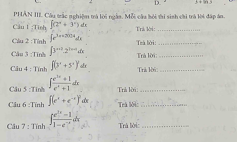 3+ln 3
PHẢN III. Câu trắc nghiệm trả lời ngắn. Mỗi câu hỏi thí sinh chi trả lời đáp án. 
Câu 1 :Tính ∈t (2^x+3^x)dx Trả lời:_ 
C Au2:Tinh^(∈t e^3x+2024)dx
Trả lời:_ 
C Au3:Tinh∈t 3^(x+2).2^(2x+1)dx
Trả lời:_
Cau4:Tinh^(∈t (3^x)+5^x)^2dx
Trả lời:_
Caus:Tinh^(∈t frac e^3x)+1e^x+1dx
Trả lời:_
Clin6:Tinh∈t frac (e^x+e^(-x))^2dx∈t  (e^(2x)-1)/1-e^(-x) dx
Trả lời:_ 
Trả lời:_