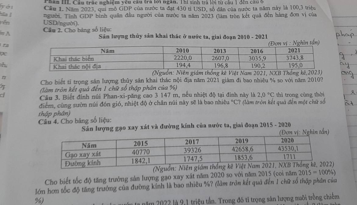 Phân III Cầu trăc nghiệm yêu cầu trả lới ngân. Thí sinh trả lời từ câu 1 đến câu 6 
ới Cầu 1. Năm 2023, qui mô GDP của nước ta đạt 430 tỉ USD, số dân của nước ta năm này là 100, 3 triệu 
hia ǀ người. Tính GDP bình quân đầu người của nước ta năm 2023 (làm tròn kết quả đến hàng đơn vị của 
én USD/người). 
π A Câu 2. Cho bảng số liệu: 
Sản lượng thủy sản khai thác ở nước ta, giai đoạn 2010 - 2021 
ra 
h 
guồ kê Việt Nam 2021, NXB Th 
n 
Cho biết tỉ trọng sản lượng thủy sản khai thác nội địa năm 2021 giảm đi bao nhiêu % so với năm 2010? 
(làm tròn kết quả đến 1 chữ số thập phân của %) 
a thì trong cùng thời 
Cầu 3. Biết định núi Phan-xi-păng cao 3 147 m, nếu nhiệt độ tại đinh này là 2,0°C
điểm, cùng sườn núi đón gió, nhiệt độ ở chân núi này sẽ là bao nhiêu°C ? (làm tròn kết quả đến một chữ số 
1hập phân) 
Câu 4. Cho bảng số liệu: 
Sản lượng gạo xay xát và đường kính của nước ta, giai đoạn 2015 - 2020 
ìn tấn) 
Cho biết tốc độ tăng trưởng sản lượng gạo xay xát năm 2020 so với năm 2015 (coi năm 2015=100% )
lớn hơn tốc độ tăng trưởng của đường kính là bao nhiêu %? (làm tròn kết quả đến 1 chữ số thập phân của
%) 
năm 2022 là 9,1 triệu tần. Trong đó tỉ trọng sản lượng nuôi trồng chiếm