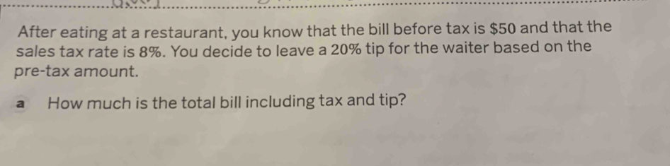 After eating at a restaurant, you know that the bill before tax is $50 and that the 
sales tax rate is 8%. You decide to leave a 20% tip for the waiter based on the 
pre-tax amount. 
aHow much is the total bill including tax and tip?