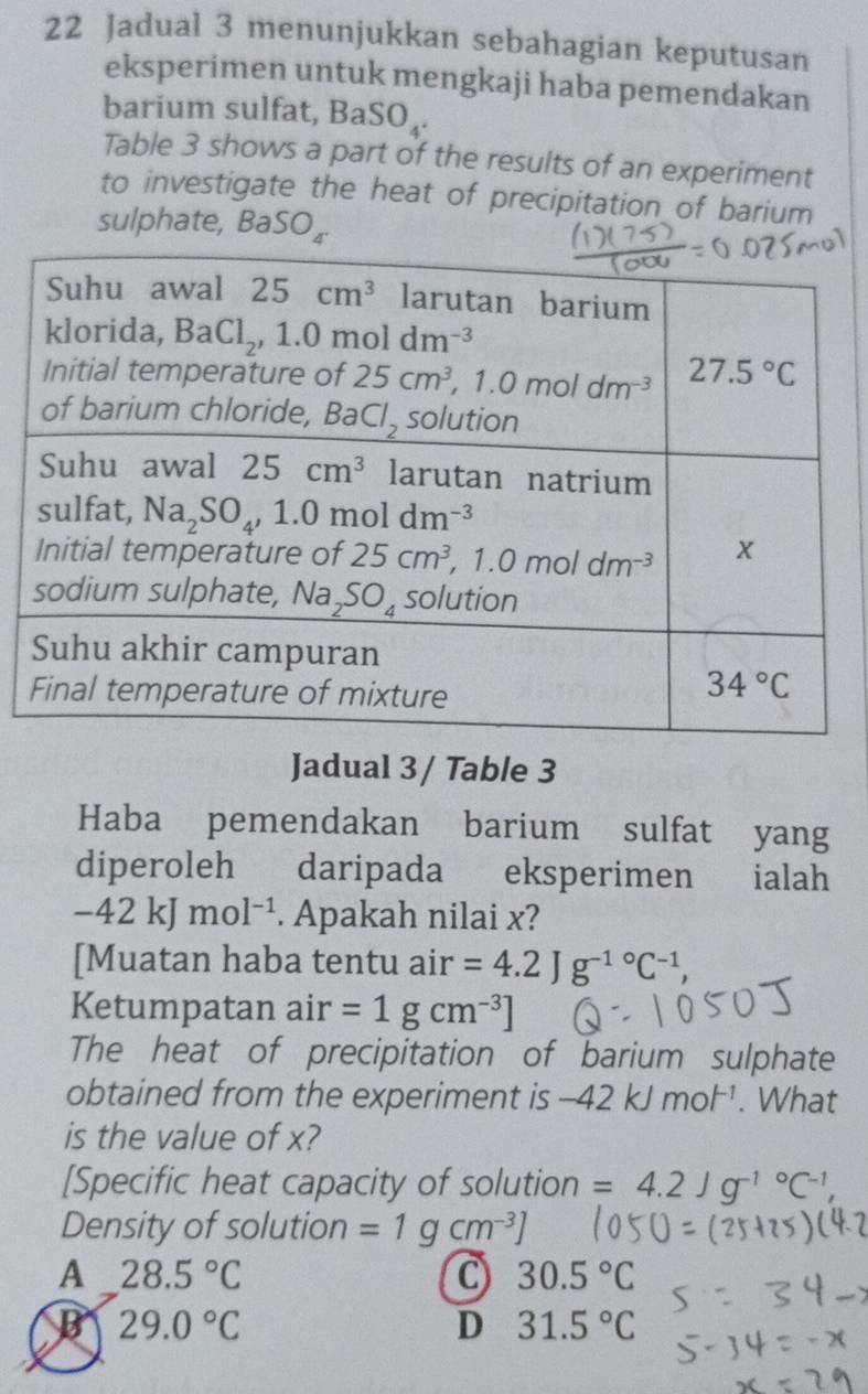 Jadual 3 menunjukkan sebahagian keputusan
eksperimen untuk mengkaji haba pemendakan
barium sulfat, BaSO_4.
Table 3 shows a part of the results of an experiment
to investigate the heat of precipitation of barium
sulphate, BaSOBaS
Jadual 3/ Table 3
Haba pemendakan barium sulfat yang
diperoleh daripada eksperimen ialah
-42kJmol^(-1). Apakah nilai x?
[Muatan haba tentu air =4.2Jg^(-1^circ)C^(-1),
Ketumpatan air =1gcm^(-3)]
The heat of precipitation of barium sulphate
obtained from the experiment is -42kJmol^(-1). What
is the value of x?
[Specific heat capacity of solution =4.2Jg^(-1^circ)C^(-1),
Density of solution =1gcm^(-3)]
A 28.5°C
C 30.5°C
B 29.0°C
D 31.5°C