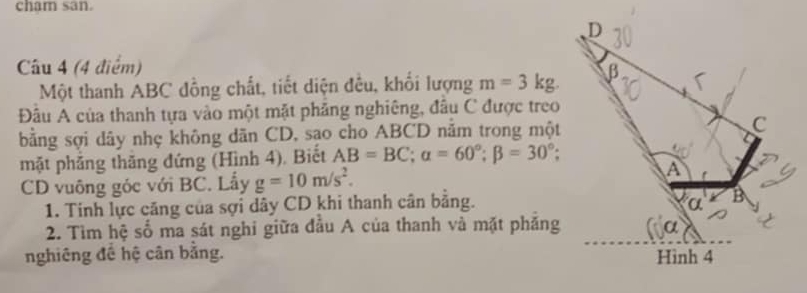 cham san.
D
Câu 4 (4 điểm)
Một thanh ABC đồng chất, tiết diện đều, khối lượng m=3kg. β
Đâu A của thanh tựa vào một mặt phảng nghiêng, đầu C được treo
bằng sợi dây nhẹ không dãn CD, sạo cho ABCD nằm trong một C
mặt phẳng thăng đứng (Hình 4). Biết AB=BC; alpha =60°; beta =30°; 
CD vuông góc với BC. Lẫy g=10m/s^2. 
A
1. Tinh lực căng của sợi dây CD khi thanh cân bằng. α B
2. Tìm hệ số ma sát nghi giữa đầu A của thanh và mặt phăng
nghiêng đề hệ cân bằng. Hình 4