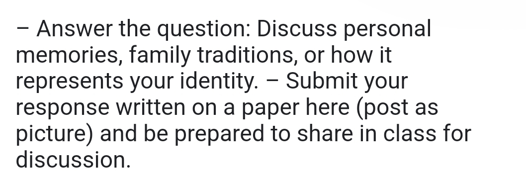 Answer the question: Discuss personal 
memories, family traditions, or how it 
represents your identity. - Submit your 
response written on a paper here (post as 
picture) and be prepared to share in class for 
discussion.