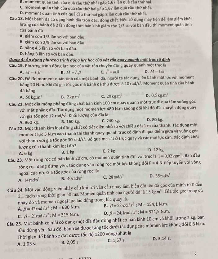 B. moment quán tính của quả cầu thứ nhất gấp 1,67 lần quả cầu thứ hai.
C. moment quán tính của quả cầu thứ hai gấp 1,67 lần quả cầu thứ nhất.
D. moment quán tính của quả cầu thứ hai gấp 3 lần quả cầu thứ nhất.
Câu 18. Một bánh đà có dạng hình đĩa tròn đặc, đồng chất. Nếu sử dụng máy tiện để làm giảm khối
lượng của bánh đà 2 lần đồng thời bán kính giảm còn 2/3 so với ban đầu thì moment quán tính
của bánh đà
A. giảm còn 1/3 lần so với ban đầu.
B. giảm còn 2/9 lần so với ban đầu.
C. bằng 4,5 lần so với ban đầu.
D. bằng 3 lần so với ban đầu.
Dạng 4: Áp dụng phương trình động lực học của vật rắn quay quanh một trục cố định
Câu 19. Phương trình động lực học của vật rắn chuyển động quay quanh một trục là
A. vector M=I.vector beta  B. vector M=vector I.vector beta  C. overline F=m.vector a D. vector M=1.vector omega 
Câu 20. Để đo moment quán tính của một bánh đà, người ta tác dụng lên bánh một lực với moment
bằng 20 N.m. Khi đó gia tốc góc mà bánh đà thu được là 10rad/s^2. Moment quán tính của bánh
đà bằng
A. 50kg.m^2 B. 2kg.m^2 C. 20kg.m^2 D. 0,5kg.m^2
Câu 21. Một đĩa mỏng phẳng đồng chất bán kính 100 cm quay quanh một trục đi qua tâm vuông góc
với mặt phẳng đĩa. Tác dụng một mômen lực 480 N.m không đổi khi đó đĩa chuyển động quay
với gia tốc góc 12 rad /s^2. Khối lượng của đĩa là:
A. 960 kg. B. 160 kg. C. 240 kg. D. 80 kg.
Câu 22. Một thanh kim loại đồng chất có tiết diện nhỏ so với chiều dài 1 m của thanh. Tác dụng một
moment lực 5 N.m vào thanh thì thanh quay quanh trục cố định đi qua điểm giữa và vuông góc
với thanh với gia tốc góc 30rad/s^2. Bỏ qua ma sát ở trục quay và các mọi lực cản. Xác định khối
lượng của thanh kim loại đó?
A. 6 kg B. 1 kg C. 2 kg D. 12 kg
Câu 23. Một ròng rọc có bán kính 20 cm, có momen quán tính đối với trục là I=0,02kgm^2 , Ban đầu
ròng rọc đang đứng yên, tác dụng vào ròng rọc một lực không đổi F=4N tiếp tuyến với vòng
ngoài của nó. Gia tốc góc của ròng rọc là:
A. 14rad/s^2 B. 40rad/s^2 C. 28rad/s^2 D. 35rad/s^2
Câu 24. Một vận động viên nhảy cầu khi rời ván cầu nhảy làm biến đồi tốc độ góc của mình từ 0 đến
2,1 rad/s trong thời gian 50 ms. Momen quán tính của người đó là 15kg.m^2. Gia tốc góc trong cú
nhảy đó và momen ngoại lực tác động trong lúc quay là.
A. beta =42rad/s^2;M=630N.m. B. beta =53rad/s^2;M=154,1N.m.
C. beta =21rad/s^2;M=315N.m. D. beta =24 , lrad /s^2;M=321,5N.m.
Câu 25. Một bánh xe mài có dạng một đĩa đặc đồng nhất có bán kính 10 cm và khối lượng 2 kg, ban
đầu đứng yên. Sau đó, bánh xe được tăng tốc dưới tác dụng của mômen lực không đổi 0,8 N.m.
Thời gian để bánh xe đạt được tốc độ 1200 vòng/phút là
A. 1,03 s. B. 2,05 s. C. 1,57 s. D. 3,14 s.
9
