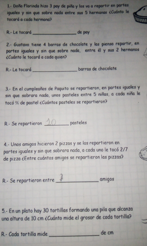 1.- Doña Florinda hizo 3 pay de piña y los va a repartir en partes 
iguales y sin que sobre nada entre sus 5 hermanas ¿Cuánto le 6
tocará a cada hermana? insses 
R.- Le tocará _de pay 
2.- Gustavo tiene 4 barras de chocolate y las piensa repartir, en 
partes iguales y sin que sobre nada, entre él y sus 2 hermanos 
¿Cuánto le tocará a cada quien? 
R.- Le tocará _barras de chocolate 
3.- En el cumpleaños de Paquito se repartieron, en partes iguales y 
sin que sobrara nada, unos pasteles entre 5 niñas, a cada niña le 
tocó ½ de pastel ¿Cuántos pasteles se repartieron? 
R.- Se repartieron _pasteles 
4.- Unos amigos hicieron 2 pizzas y se las repartieron en 
partes iguales y sin que sobrara nada, a cada uno le tocó 2/7
de pizza ¿Entre cuántos amigos se repartieron las pizzas? 
R.- Se repartieron entre _amigos 
5.- En un plato hay 30 tortillas formando una pila que alcanza 
una altura de 10 cm ¿Cuánto mide el grosor de cada tortilla? 
R.- Cada tortilla mide _de cm