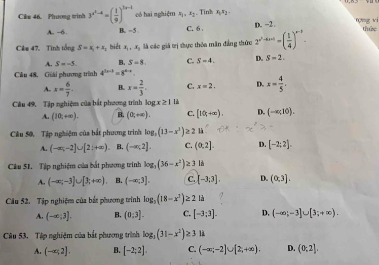 Phương trình 3^(x^2)-4=( 1/9 )^3x-1 có hai nghiệm x_1,x_2 、 Tinh x_1x_2.
A. ~6 . B. -5 . C. 6 . D. -2 . tợng vi
Câu 47. Tinh tổng S=x_1+x_2 biết x_1,x_2 là các giá trị thực thỏa mãn đẳng thức 2^(x^2)-6x+1=( 1/4 )^x-3.
thức
A. S=-5. B. S=8. C. S=4. D. S=2.
Câu 48. Giải phương trình 4^(2x-3)=8^(4-x).
A. x= 6/7 . B. x= 2/3 . C. x=2. D. x= 4/5 .
Câu 49. Tập nghiệm của bất phương trình log x≥ 1 là
A. (10;+∈fty ). B. (0;+∈fty ). C. [10;+∈fty ). D. (-∈fty ;10).
Câu 50. Tập nghiệm của bất phương trình log _3(13-x^2)≥ 2 là
A. (-∈fty ;-2]∪ [2:+∈fty ) B. (-∈fty ;2]. C. (0;2]. D. [-2;2].
Câu 51. Tập nghiệm của bắt phương trình log _3(36-x^2)≥ 3 là
A. (-∈fty ;-3]∪ [3;+∈fty ) B. (-∈fty ;3]. C. [-3;3]. D. (0;3].
Câu 52. Tập nghiệm của bất phương trình log _3(18-x^2)≥ 2 là
A. (-∈fty ;3]. B. (0;3]. C. [-3;3]. D. (-∈fty ;-3]∪ [3;+∈fty ).
Câu 53. Tập nghiệm của bất phương trình log _3(31-x^2)≥ 3 là
A. (-∈fty ;2]. B. [-2;2]. C. (-∈fty ;-2]∪ [2;+∈fty ). D. (0;2].