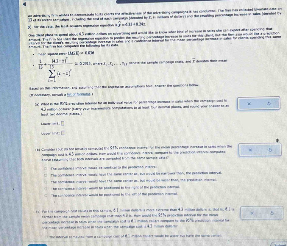 An advertising firm wishes to demonstrate to its clients the effectiveness of the advertising campaigns it has conducted. The firm has collected bivariate data on
13 of its recent campaigns, including the cost of each campaign (denoted by X, in millions of dollars) and the resuiting percentage increase in sales (denoted by
3). For the data, the least-squares regression equation is widehat y=6.33+0.24x.
One client plans to spend about 4.3 million dollars on advertising and would like to know what kind of increase in sales she can expect after spending that
amount. The firm has used the regression equation to predict the resulting percentage increase in sales for this client, but the firm also would like a prediction
Interval for the client's resulting percentage increase in sales and a confidence interval for the mean percentage increase in sales for clients spending this same
amount. The firm has computed the following for its data.
(MSE)approx 0.036
 1/13 +frac (4.3-overline x)^2(sumlimits _i=1)^(13)(x_i-overline x)^2=0.2915 , where x_1,x_2,...,x_13 denote the sample campaign costs, and overline x denotes their mean
Based on this information, and assuming that the regression assumptions hold, answer the questions below.
(If necessary, consult a list of formulas.)
(a) What is the 95% prediction interval for an individual value for percentage increase in sales when the campaign cost is
4.3 million dollars? (Carry your intermediate computations to at least four decimal places, and round your answer to at × S
least two decimal places.)
Lower limit: □
Upper limit: □
(b) Consider (but do not actually compute) the 95% confidence interval for the mean percentage increase in sales when the
campaign cost is 4.3 million dollars. How would this confidence interval compare to the prediction interval computed × 5
above (assuming that both intervals are computed from the same sample data)?
The confidence interval would be identical to the prediction interval.
The confidence interval would have the same center as, but would be narrower than, the prediction interval.
The confidence interval would have the same center as, but would be wider than, the prediction interval.
The confidence interval would be positioned to the right of the prediction interval.
The confidence interval would be positioned to the left of the prediction interval.
(c) For the campaign cost values in this sample, 6.1 million dollars is more extreme than 4.3 million dollars is, that is, 6.1 is
farther from the sample mean campaign cost than 4.3 is. How would the 95% prediction interval for the mean
× 5
percentage increase in sales when the campaign cost is 6.1 million doilars compare to the 93% prediction interval for
the mean percentage increase in sales when the campaign cost is 4.3 million dollars?
The interval computed from a campaign cost of 6.1 million dollars would be wider but have the same center.