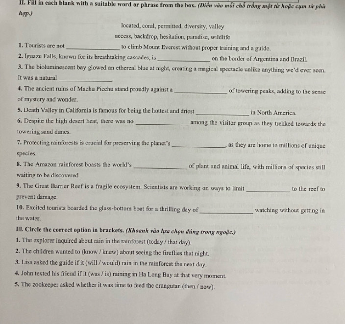 Fill in cach blank with a suitable word or phrase from the box. (Điền vào mỗi chỗ trống một từ hoặc cụm từ phù 
hợp.) 
located, coral, permitted, diversity, valley 
access, backdrop, hesitation, paradise, wildlife 
1. Tourists are not to climb Mount Everest without proper training and a guide. 
2. Iguazu Falls, known for its breathtaking cascades, is _on the border of Argentina and Brazil. 
3. The bioluminescent bay glowed an ethereal blue at night, creating a magical spectacle unlike anything we'd ever seen. 
It was a natural 
_. 
4. The ancient ruins of Machu Picchu stand proudly against a_ of towering peaks, adding to the sense 
of mystery and wonder. 
5. Death Valley in California is famous for being the hottest and driest_ in North America. 
6. Despite the high desert heat, there was no _among the visitor group as they trekked towards the 
towering sand dunes. 
7. Protecting rainforests is crucial for preserving the planet’s _, as they are home to millions of unique 
species. 
8. The Amazon rainforest boasts the world’s _of plant and animal life, with millions of species still 
waiting to be discovered. 
9. The Great Barrier Reef is a fragile ecosystem. Scientists are working on ways to limit _to the reef to 
prevent damage. 
10. Excited tourists boarded the glass-bottom boat for a thrilling day of _watching without getting in 
the water. 
Ill. Circle the correct option in brackets. (Khoanh vào lựa chọn đúng trong ngoặc.) 
1. The explorer inquired about rain in the rainforest (today / that day). 
2. The children wanted to (know / knew) about seeing the fireflies that night. 
3. Lisa asked the guide if it (will / would) rain in the rainforest the next day. 
4. John texted his friend if it (was / is) raining in Ha Long Bay at that very moment. 
5. The zookeeper asked whether it was time to feed the orangutan (then / now).