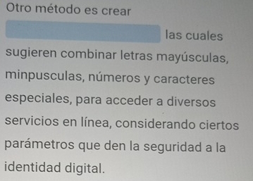 Otro método es crear 
las cuales 
sugieren combinar letras mayúsculas, 
minpusculas, números y caracteres 
especiales, para acceder a diversos 
servicios en línea, considerando ciertos 
parámetros que den la seguridad a la 
identidad digital.