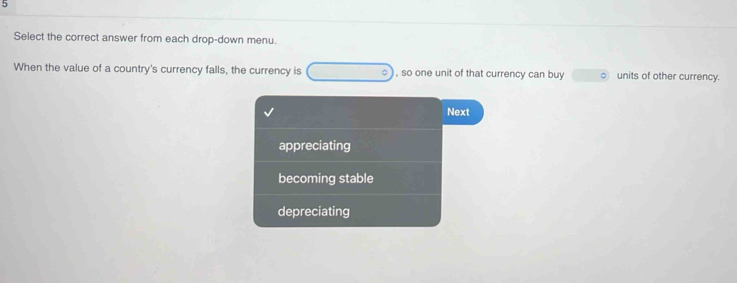 Select the correct answer from each drop-down menu.
When the value of a country's currency falls, the currency is (-3,4) , so one unit of that currency can buy units of other currency.
Next
appreciating
becoming stable
depreciating