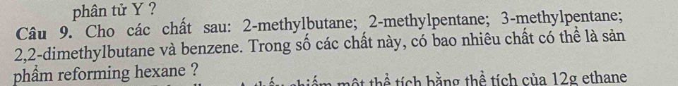 phân tử Y ? 
Câu 9. Cho các chất sau: 2 -methylbutane; 2 -methylpentane; 3 -methylpentane;
2, 2 -dimethylbutane và benzene. Trong số các chất này, có bao nhiêu chất có thể là sản 
phẩm reforming hexane ? 
ột thể tích bằng thể tích của 12g ethane