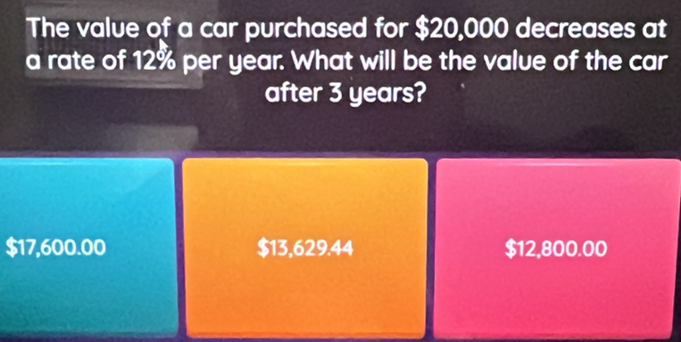 The value of a car purchased for $20,000 decreases at
a rate of 12% per year. What will be the value of the car
after 3 years?
$17,600.00 $13,629.44 $12,800.00