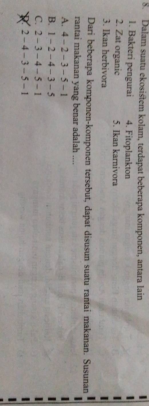 Dalam suatu ekosistem kolam, terdapat beberapa komponen, antara lain
1. Bakteri pengurai 4. Fitoplankton
2. Zat organic 5. Ikan karnivora
3. Ikan herbivora
Dari beberapa komponen-komponen tersebut, dapat disusun suatu rantai makanan. Susunan
rantai makanan yang benar adalah ....
A. 4-2-3-5-1
B. 1-2-4-3-5
C. 2-3-4-5-1
R 2-4-3-5-1