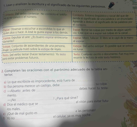 Lean y analicen la escritura y el significado de los siguientes parónimos. 


I 

- 
2. Completen las oraciones con el parónimo adecuado de la tabla an- 
terior. 
a) Lo que escribiste es improcedente, está fuera de_ 
b) Esa persona merece un castigo, debe_ su culpa. 
c) —Abuelo: antes de _debes hacer tu testa- 
mento. 
—jNo _! ¿Para qué sirve? 
d) Dice el médico que se_ el riñón para evitar futu- 
ros males. 
e) ¡Qué de mal gusto es _a las personas! 
f) Yo no_ el celular, ya es muy noche.