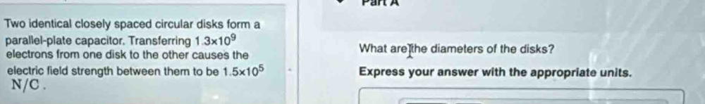 Two identical closely spaced circular disks form a 
parallel-plate capacitor. Transferring 1.3* 10^9 What are the diameters of the disks? 
electrons from one disk to the other causes the 
electric field strength between them to be 1.5* 10^5 Express your answer with the appropriate units.
N/C.