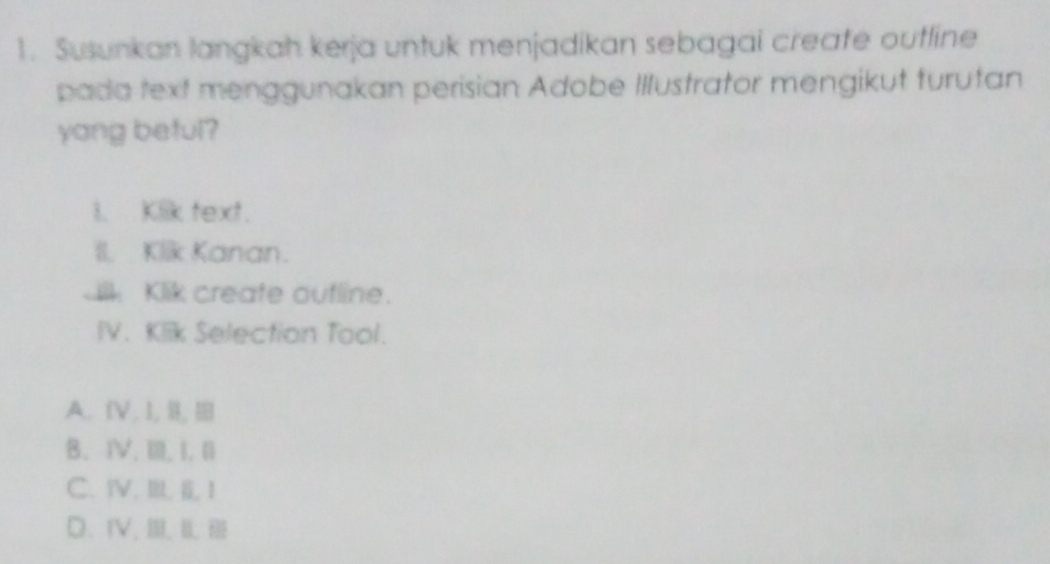 Susunkan langkah kerja untuk menjadikan sebagai create outline
pada text menggunakan perisian Adobe Illustrator mengikut turutan
yang beful?
I. Kiik text.
II. Klik Kanan.
ilk Klik create outline.
IV. Klik Selection Tool.
A. [,I, Ⅱ,Ⅲ
B. ⅣV. Ⅲ. I. 1
C、 YV、 I, 1
D、ⅣV,Ⅲ、Ⅲ、