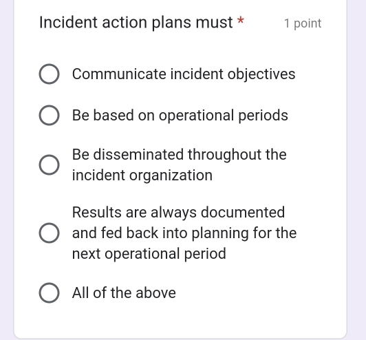 Incident action plans must * 1 point
Communicate incident objectives
Be based on operational periods
Be disseminated throughout the
incident organization
Results are always documented
and fed back into planning for the
next operational period
All of the above