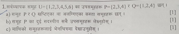 1.सर्वव्यापक समूह U= 1,2,3,4,5,6 का उपसमूहहरू P= 2,3,4 र Q= 1,2,4
a) समूह ΡरQ खप्टिएका वा अलरिगएका कस्ता समूहहरू छन्। [1] 
b) समूह P का दुई सदस्यीय सबै उपसमूहहरू लेब्नुहोस् । [1] 
c) माथिको समूहहरूलाई भेनचित्रमा देखाउनुहोस् । 
[1]