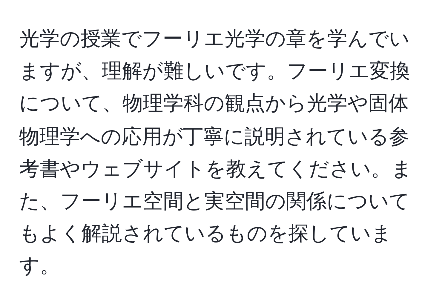 光学の授業でフーリエ光学の章を学んでいますが、理解が難しいです。フーリエ変換について、物理学科の観点から光学や固体物理学への応用が丁寧に説明されている参考書やウェブサイトを教えてください。また、フーリエ空間と実空間の関係についてもよく解説されているものを探しています。