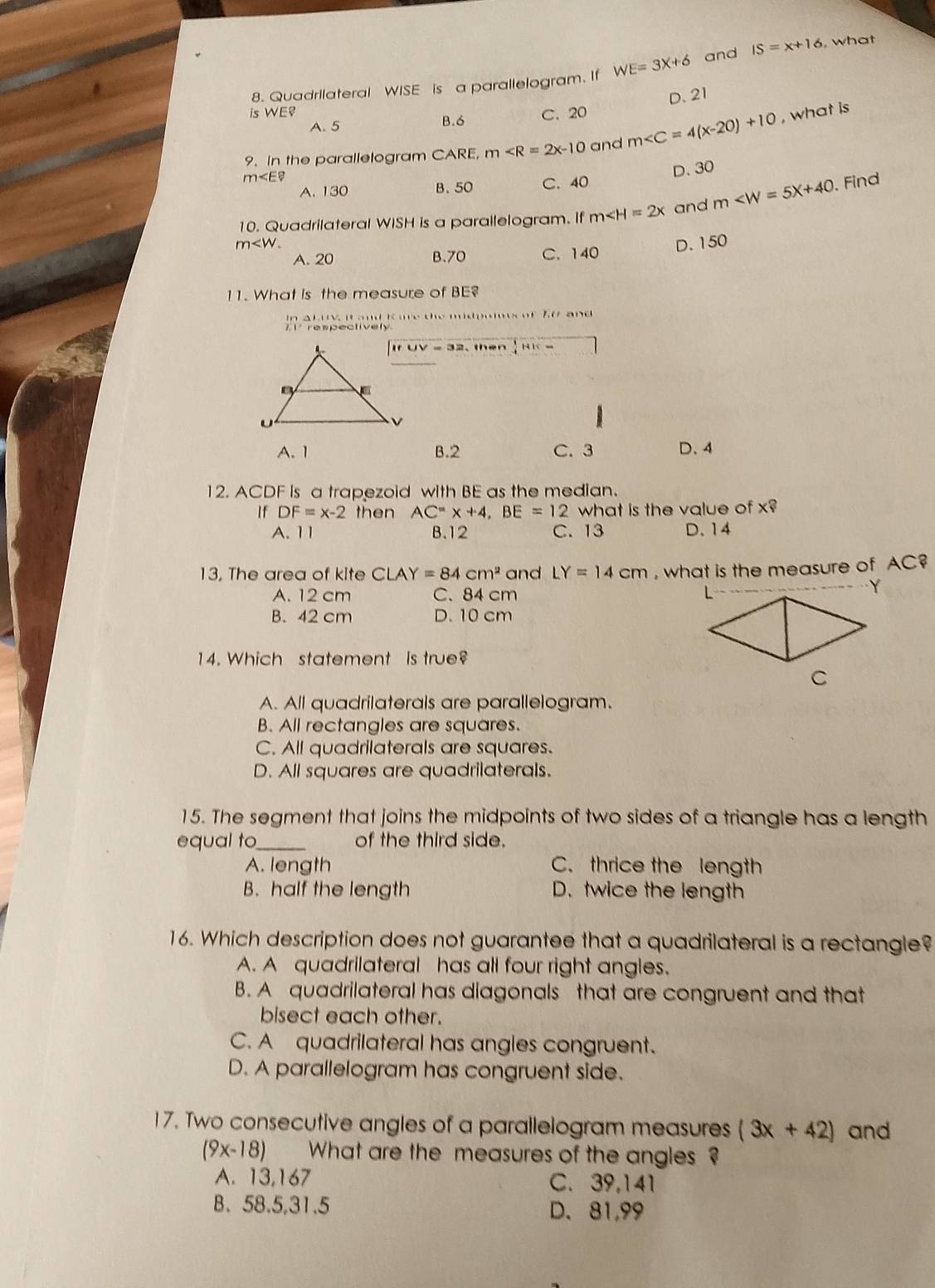 Quadrilateral WISE is a parallelogram. If WE=3X+6 and IS=x+16 , what
D. 21
is WE B. 6
A. 5 C. 20
9. In the parallelogram CARE, m and m , what is
m∠ E?
D. 30
A. 130 B. 50 C. 40
10. Quadrilateral WISH is a parallelogram. If m∠ H=2x and m . Find
m
A. 20 B.70 C. 140 D. 150
11. What is the measure of BE?
In a LUV it and ime the midpoimes of 70 and 
respectively
IfUV=32. then  1/4 HE=
A. 1 B.2 C. 3 D、4
12. ACDF Is a trapezoid with BE as the median.
If DF=x-2 then AC^=* +4,BE=12 what is the value of X?
A. 11 B.12 C. 13 D. 14
13, The area of kite CLAY=84cm^2 and LY=14cm , what is the measure of AC?
A. 12 cm C、 84 cm
B.42 cm D. 10 cm
4. Which statement is true?
A. All quadrilaterals are parallelogram.
B. All rectangles are squares.
C. All quadrilaterals are squares.
D. All squares are quadrilaterals.
15. The segment that joins the midpoints of two sides of a triangle has a length
equal to_ of the third side.
A. length C. thrice the length
B. half the length D. twice the length
16. Which description does not guarantee that a quadrilateral is a rectangle?
A. A quadrilateral has all four right angles.
B. A quadrilateral has diagonals that are congruent and that
bisect each other.
C. A quadrilateral has angles congruent.
D. A parallelogram has congruent side.
17. Two consecutive angles of a parallelogram measures (3x+42) and
(9x-18) What are the measures of the angles ?
A. 13,167 C. 39,141
B. 58.5,31.5 D.81,99