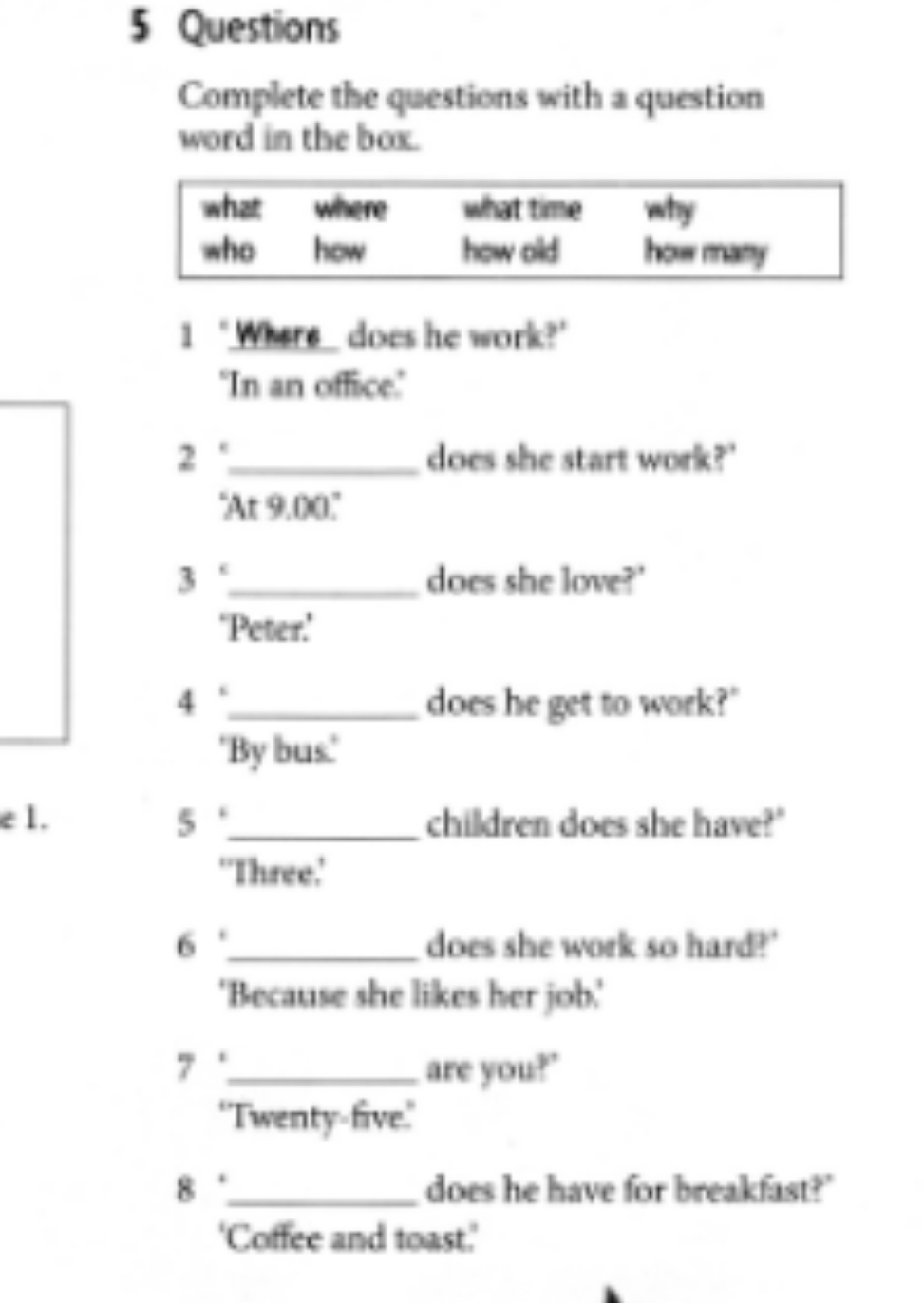 Questions 
Complete the questions with a question 
word in the box. 
1 ‘Where_ does he work?’ 
"In an office." 
2 '._ does she start work?' 
'At 9.00 '' 
3 '_ does she love?' 
‘Peter.’ 
4 _does he get to work?" 
'By bus.' 
e 1. 5 '_ children does she have?" 
‘Three.’ 
6 '_ does she work so hard?' 
'Because she likes her job.' 
7._ are you?" 
'Twenty-five.' 
8 '_ does he have for breakfast?" 
'Coffee and toast.'