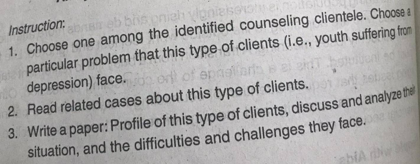 Instruction: 
1. Choose one among the identified counseling clientele. Choose a 
particular problem that this type of clients (i.e., youth suffering from 
depression) face. 
2. Read related cases about this type of clients. 
3. Write a paper: Profile of this type of clients, discuss and analyze the 
situation, and the difficulties and challenges they face.