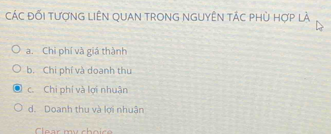 CáC ĐỐI TượNG LIÊN QUAN TRONG NGUYÊN TÁC pHù Hợp lÀ
a. Chi phí và giá thành
b. Chi phí và doanh thu
c. Chi phí và lợi nhuận
d. Doanh thu và lợi nhuận
Clear my choic