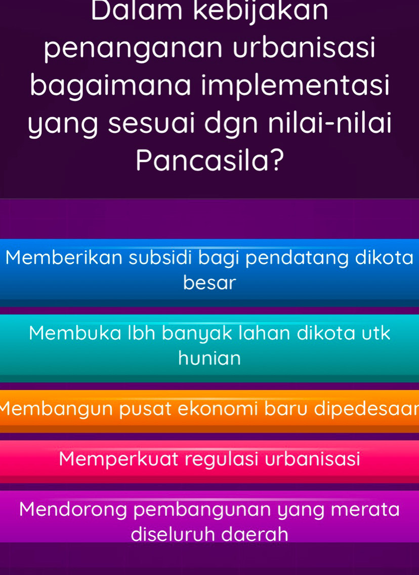 Dalam kebijakan
penanganan urbanisasi
bagaimana implementasi
yang sesuai dgn nilai-nilai
Pancasila?
Memberikan subsidi bagi pendatang dikota
besar
Membuka lbh banyak lahan dikota utk
hunian
Membangun pusat ekonomi baru dipedesaar
Memperkuat regulasi urbanisasi
Mendorong pembangunan yang merata
diseluruh daerah