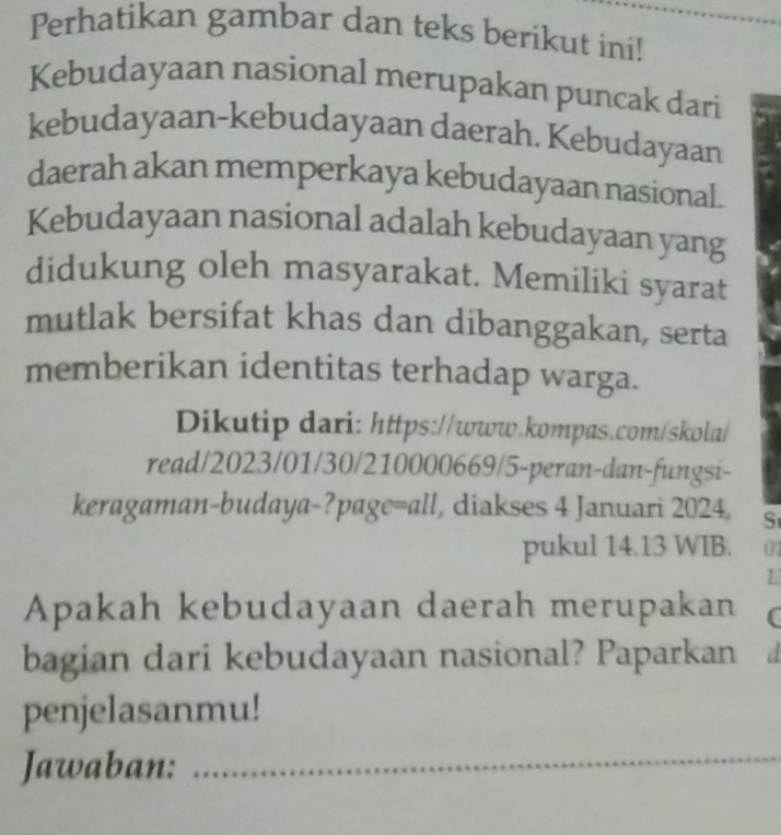 Perhatikan gambar dan teks berikut ini! 
Kebudayaan nasional merupakan puncak dari 
kebudayaan-kebudayaan daerah. Kebudayaan 
daerah akan memperkaya kebudayaan nasional. 
Kebudayaan nasional adalah kebudayaan yang 
didukung oleh masyarakat. Memiliki syarat 
mutlak bersifat khas dan dibanggakan, serta 
memberikan identitas terhadap warga. 
Dikutip dari: https://www.kompas.com/skola/ 
read/2023/01/30/210000669/5-peran-dan-fungsi- 
keragaman-budaya-?page=all, diakses 4 Januari 2024, S 
pukul 14.13 WIB. 01 
1 
Apakah kebudayaan daerah merupakan C 
bagian dari kebudayaan nasional? Paparkan d 
penjelasanmu! 
Jawaban:_