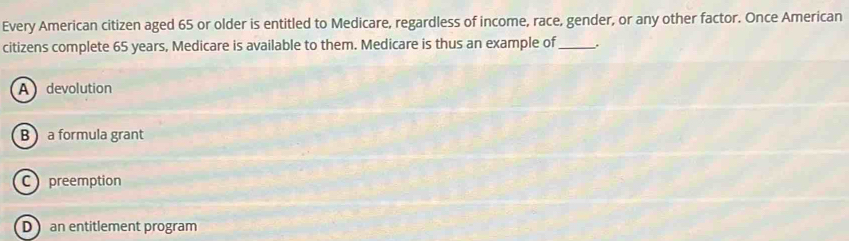 Every American citizen aged 65 or older is entitled to Medicare, regardless of income, race, gender, or any other factor. Once American
citizens complete 65 years, Medicare is available to them. Medicare is thus an example of_ .
A devolution
B a formula grant
C preemption
D an entitlement program