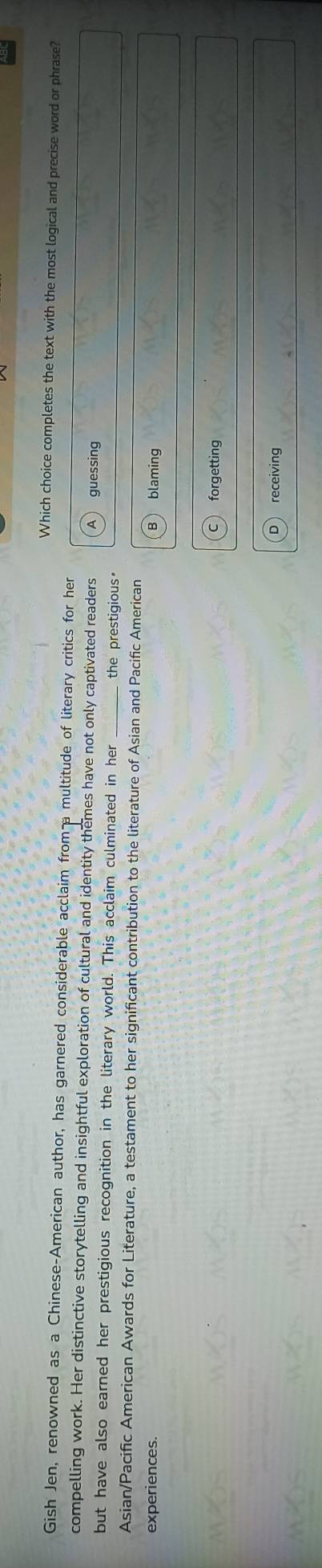 Which choice completes the text with the most logical and precise word or phrase?
Gish Jen, renowned as a Chinese-American author, has garnered considerable acclaim from p multitude of literary critics for her
compelling work. Her distinctive storytelling and insightful exploration of cultural and identity themes have not only captivated readers guessing
but have also earned her prestigious recognition in the literary world. This acclaim culminated in her the prestigious。
Asian/Pacific American Awards for Literature, a testament to her significant contribution to the literature of Asian and Pacific American
experiences. blaming
forgetting
receiving