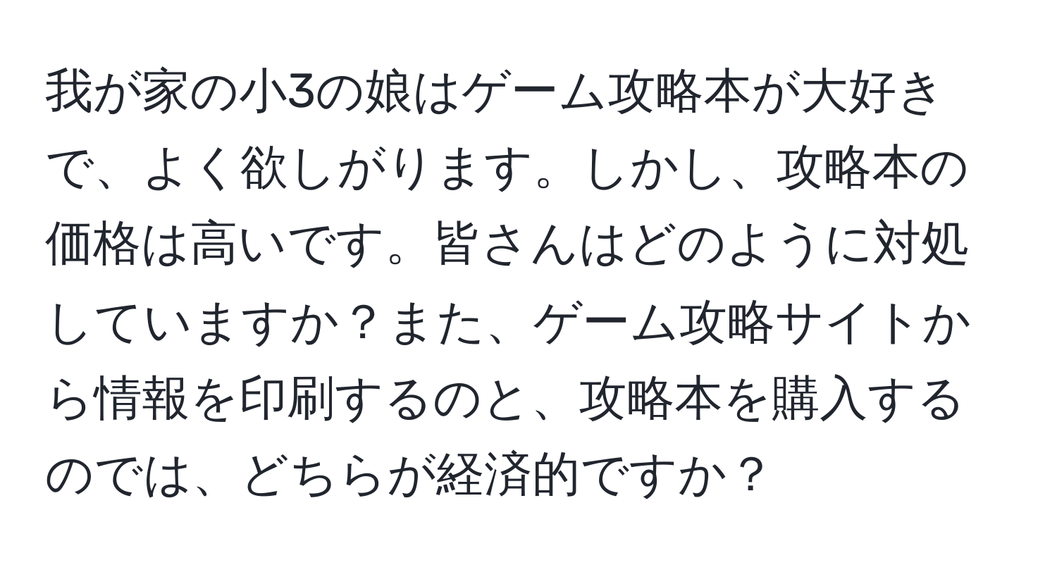 我が家の小3の娘はゲーム攻略本が大好きで、よく欲しがります。しかし、攻略本の価格は高いです。皆さんはどのように対処していますか？また、ゲーム攻略サイトから情報を印刷するのと、攻略本を購入するのでは、どちらが経済的ですか？