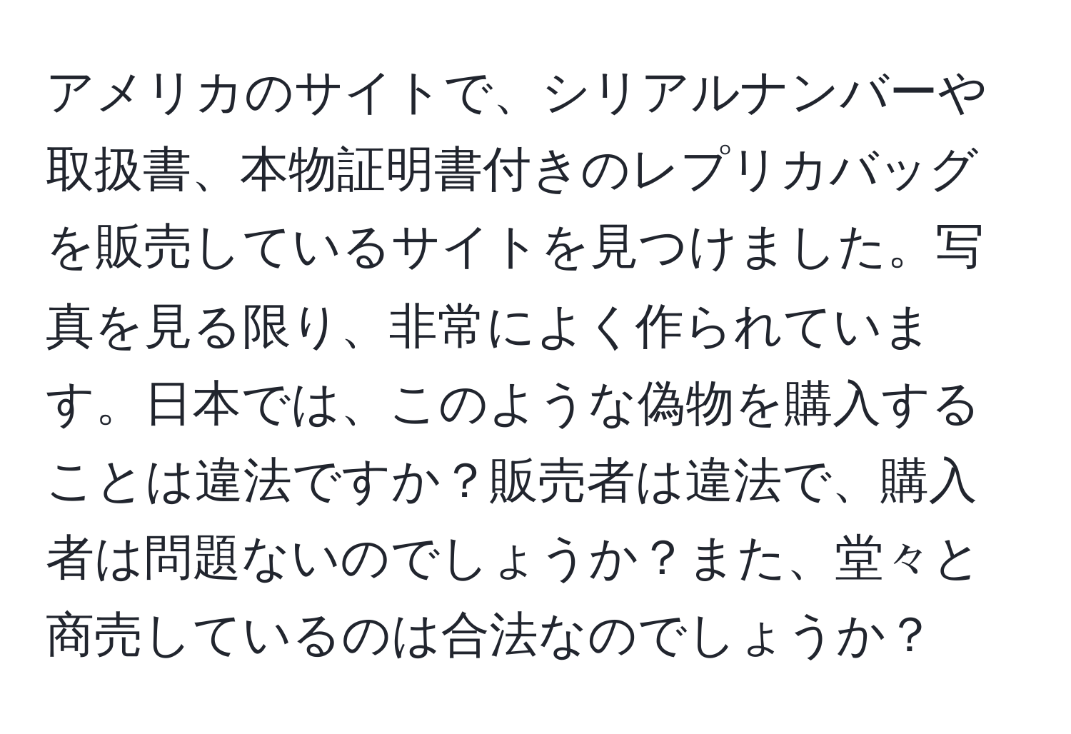 アメリカのサイトで、シリアルナンバーや取扱書、本物証明書付きのレプリカバッグを販売しているサイトを見つけました。写真を見る限り、非常によく作られています。日本では、このような偽物を購入することは違法ですか？販売者は違法で、購入者は問題ないのでしょうか？また、堂々と商売しているのは合法なのでしょうか？