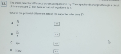 The initial potential difference across a capacitor is V_0 The capacitor discharges through a circuit
12. of time constant 7. The base of natural logarithms is e.
What is the potential difference across the capacitor after time 7?
A frac V_1c
B frac V_0c
C V_0e
D V_0ln 2