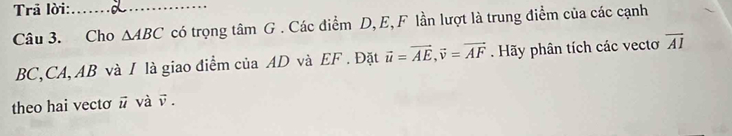 Trả lời:_ 
Câu 3. Cho △ ABC có trọng tâm G. Các điểm D, E, F lần lượt là trung điểm của các cạnh
BC, CA, AB và I là giao điểm của AD và EF. Đặt vector u=vector AE, vector v=vector AF. Hãy phân tích các vectoơ overline AI
theo hai vectơ ū và ū.