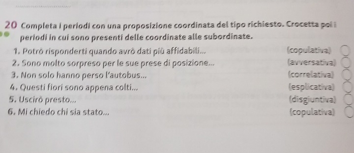 Completa i periodi con una proposizione coordinata del tipo richiesto. Crocetta poi i
periodi in cui sono presenti delle coordinate alle subordinate.
1. Potrò risponderti quando avrô dati più affidabili... (copulativa)
2. Sono molto sorpreso per le sue prese di posizione... (avversativa)
3. Non solo hanno perso l'autobus... (correlativa)
4. Questi fiori sono appena colti... (esplicativa)
5. Uscirò presto... (disgiuntiva)
6. Mi chiedo chi sia stato... (copulativa)