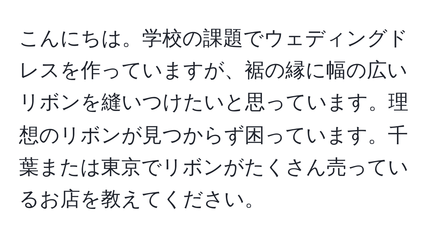 こんにちは。学校の課題でウェディングドレスを作っていますが、裾の縁に幅の広いリボンを縫いつけたいと思っています。理想のリボンが見つからず困っています。千葉または東京でリボンがたくさん売っているお店を教えてください。