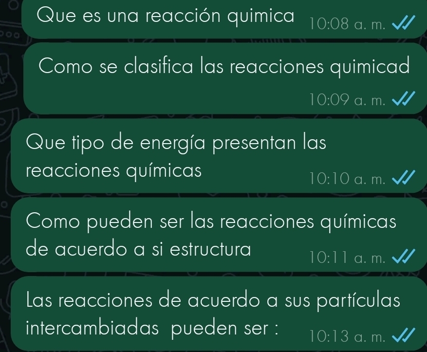 Que es una reacción quimica 10:08 a. m.
Como se clasifica las reacciones quimicad
10:09 a. m.
Que tipo de energía presentan las
reacciones químicas
10:10 a. m.
Como pueden ser las reacciones químicas
de acuerdo a si estructura
10:11 a. m.
Las reacciones de acuerdo a sus partículas
intercambiadas pueden ser : 10:13 a. m.