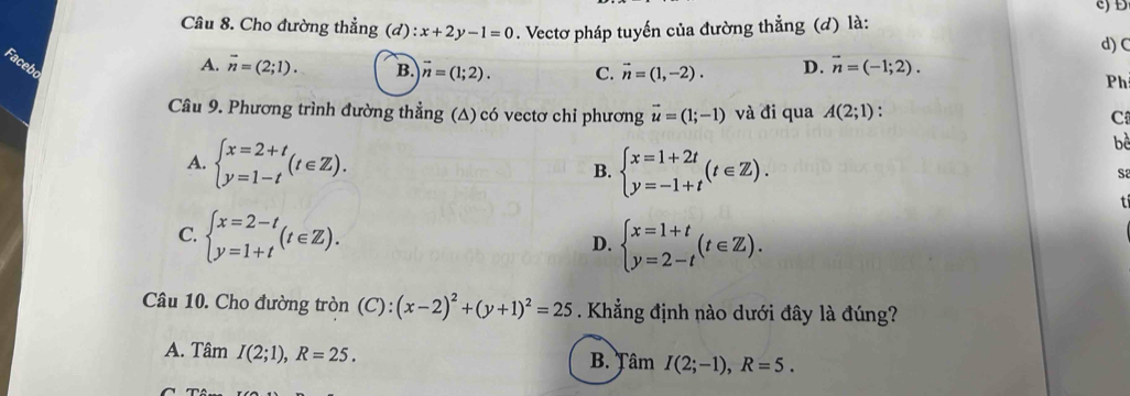 Đ
Câu 8. Cho đường thẳng (d):x+2y-1=0. Vectơ pháp tuyến của đường thẳng (d) là:
d) C
Facebo
A. vector n=(2;1). B. vector n=(1;2). C. vector n=(1,-2). D. vector n=(-1;2). 
Ph
Câu 9. Phương trình đường thẳng (Δ) có vectơ chi phương vector u=(1;-1) và đi qua A(2;1) :
C
A. beginarrayl x=2+t y=1-tendarray.  (t∈ Z). beginarrayl x=1+2t y=-1+tendarray.  (t∈ Z). 
bè
B.
S2
tí
C. beginarrayl x=2-t y=1+tendarray.  (t∈ Z).
D. beginarrayl x=1+t y=2-tendarray.  (t∈ Z). 
Câu 10. Cho đường tròn (C): (x-2)^2+(y+1)^2=25. Khẳng định nào dưới đây là đúng?
A. Tâm I(2;1), R=25. 
B. Tâm I(2;-1), R=5.