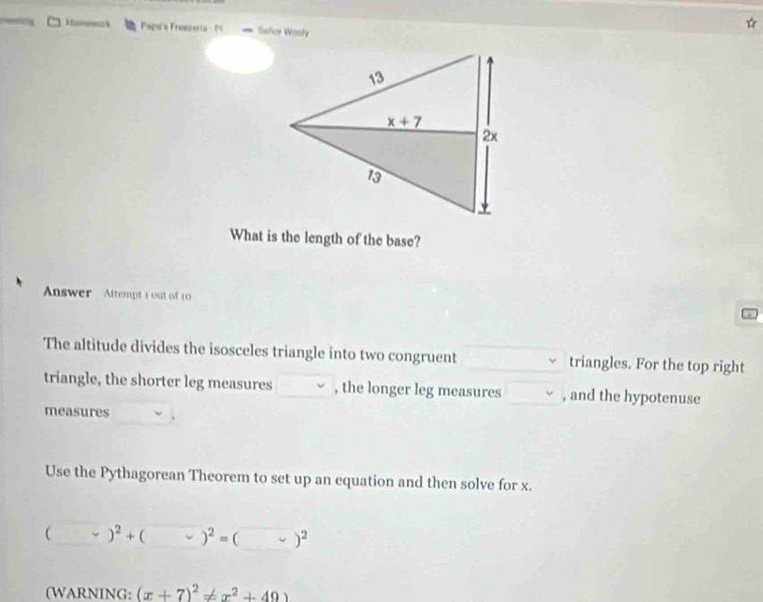 tan k Popa's Fremzeria - Pi Señor Wonly
What is the length of the base?
Answer  Attempt 1 out of 10
The altitude divides the isosceles triangle into two congruent triangles. For the top right
triangle, the shorter leg measures , the longer leg measures , and the hypotenuse
measures
Use the Pythagorean Theorem to set up an equation and then solve for x.
(vee )^2+(vee )^2=(vee )^2
(WARNING: (x+7)^2!= x^2+49)