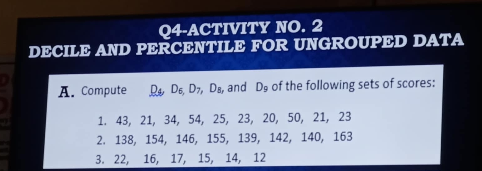 Q4-ACTIVITY NO. 2 
DECILE AND PERCENTILE FOR UNGROUPED DATA 
I 
A. Compute D4 D6 D_7, D_8 , and D_9 of the following sets of scores: 
9 
1. 43, 21, 34, 54, 25, 23, 20, 50, 21, 23
2. 138, 154, 146, 155, 139, 142, 140, 163
3. 22, 16, 17, 15, 14, 12