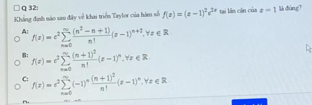 Khẳng định nào sau đây về khai triển Taylor của hàm số f(x)=(x-1)^2e^(2x) tại lần cận của x=1 là đúng?
A: f(x)=c^2sumlimits _(n=0)^(∈fty) ((n^2-n+1))/n! (x-1)^n+2, forall x∈ R
B: f(x)=c^2sumlimits _(n=0)^(∈fty)frac (n+1)^2n!(x-1)^n, forall x∈ R.
C: f(x)=e^2sumlimits _(n=0)^(∈fty)(-1)^nfrac (n+1)^2n!(x-1)^n, forall x∈ R.
n.