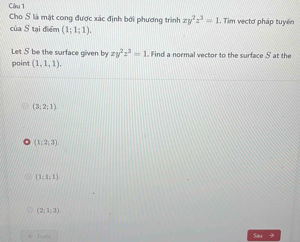 Cho S là mặt cong được xác định bởi phương trình xy^2z^3=1. Tìm vectơ pháp tuyến
của S tại điểm (1;1;1). 
Let S be the surface given by xy^2z^3=1. Find a normal vector to the surface S at the
point (1,1,1).
(3;2;1).. (1;2;3).
(1;1;1).
(2;1;3). 
Trước Sau