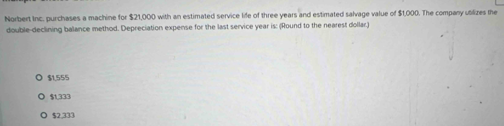 Norbert Inc. purchases a machine for $21,000 with an estimated service life of three years and estimated salvage value of $1,000. The company utilizes the
double-declining balance method. Depreciation expense for the last service year is: (Round to the nearest dollar.)
$1,555
$1,333
$2,333