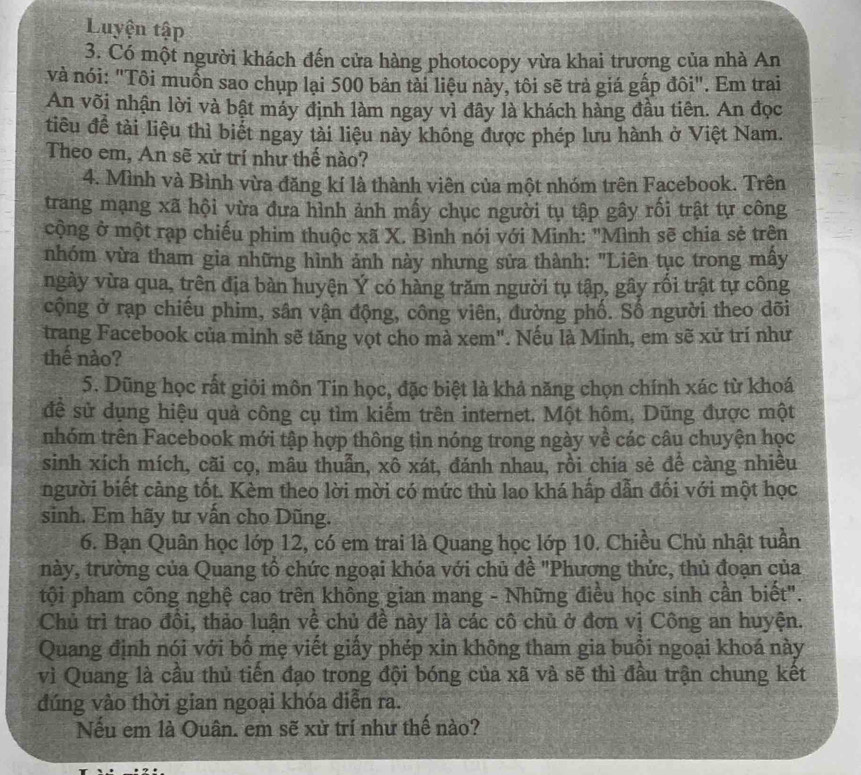 Luyện tập
3. Có một người khách đến cửa hàng photocopy vừa khai trượng của nhà An
và nói: "Tôi muốn sao chụp lại 500 bản tải liệu này, tôi sẽ trả giá gấp đôi". Em trai
An või nhận lời và bật máy định làm ngay vì đây là khách hàng đầu tiên. An đọc
tiêu đề tài liệu thì biết ngay tài liệu này không được phép lưu hành ở Việt Nam.
Theo em, An sẽ xử trí như thế nào?
4. Mình và Bình vừa đăng kí là thành viên của một nhóm trên Facebook. Trên
trang mạng xã hội vừa đưa hình ảnh mấy chục người tụ tập gây rối trật tự công
cộng ở một rạp chiếu phim thuộc xã X. Bình nói với Minh: "Mình sẽ chia sẻ trên
nhóm vừa tham gia những hình ảnh này nhưng sửa thành: "Liên tục trong mấy
ngày vừa qua, trên địa bàn huyện Ý có hàng trăm người tụ tập, gây rối trật tự công
cộng ở rạp chiếu phim, sân vận động, công viên, dường phố. Số người theo dõi
trang Facebook của minh sẽ tăng vọt cho mà xem". Nếu là Minh, em sẽ xử trí như
thể nào?
5. Dũng học rất giỏi môn Tin học, đặc biệt là khả năng chọn chính xác từ khoá
đề sử dụng hiệu quả công cụ tìm kiểm trên internet. Một hôm, Dũng được một
nhóm trên Facebook mới tập hợp thông tin nóng trong ngày về các câu chuyện học
sinh xích mích, cãi cọ, mâu thuẫn, xô xát, đánh nhau, rồi chia sẻ để càng nhiều
người biết cảng tốt. Kèm theo lời mời có mức thù lao khá hấp dẫn đối với một học
sinh. Em hãy tư vấn cho Dũng.
6. Bạn Quân học lớp 12, có em trai là Quang học lớp 10. Chiều Chủ nhật tuần
này, trường của Quang tổ chức ngoại khóa với chủ đề "Phương thức, thủ đoạn của
tội pham công nghệ cao trên không gian mang - Những điều học sinh cần biết".
Chủ trì trao đồi, thảo luận về chủ đề này là các cô chủ ở đơn vị Công an huyện.
Quang định nói với bố mẹ viết giấy phép xin không tham gia buồi ngoại khoá này
vì Quang là cầu thủ tiến đạo trong đội bóng của xã và sẽ thì đầu trận chung kết
đúng vào thời gian ngoại khóa diễn ra.
Nếu em là Ouân. em sẽ xử trí như thế nào?